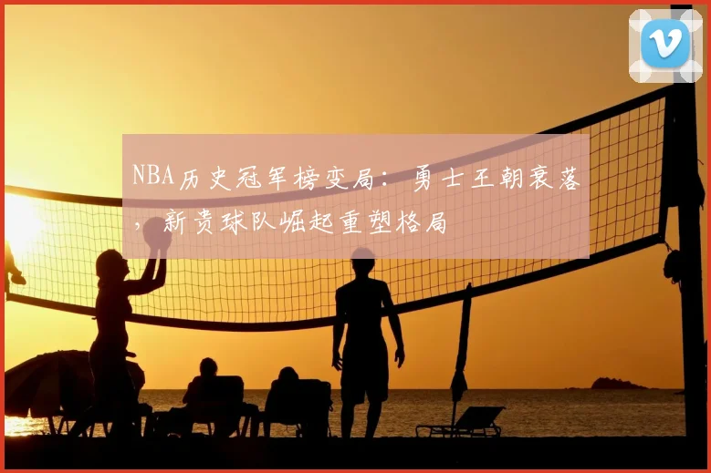 NBA历史冠军榜变局:勇士王朝衰落,新贵球队崛起重塑格局