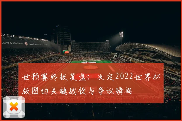 世预赛终极复盘：决定2022世界杯版图的关键战役与争议瞬间
