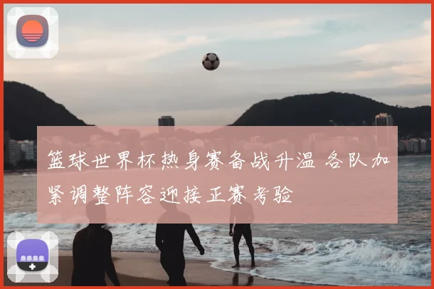 篮球世界杯热身赛备战升温 各队加紧调整阵容迎接正赛考验