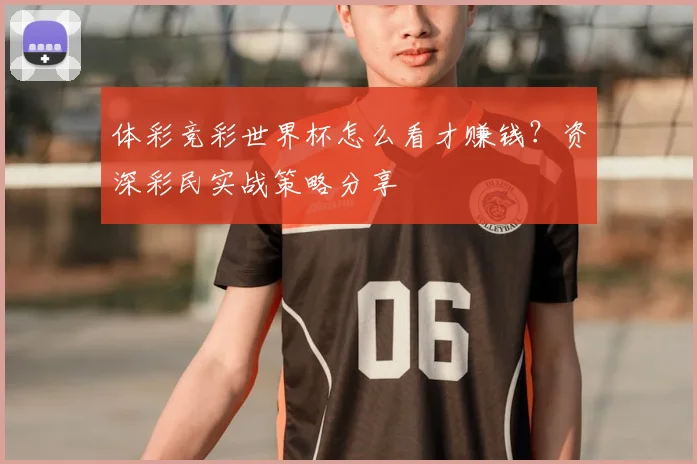 体彩竞彩世界杯怎么看才赚钱？资深彩民实战策略分享