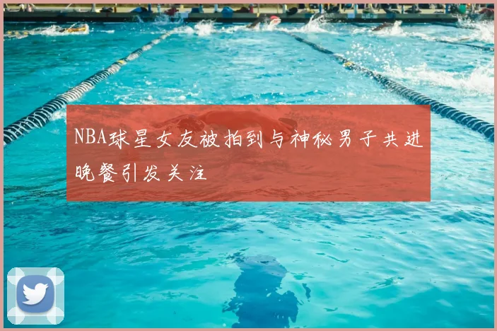 NBA球星女友被拍到与神秘男子共进晚餐引发关注
