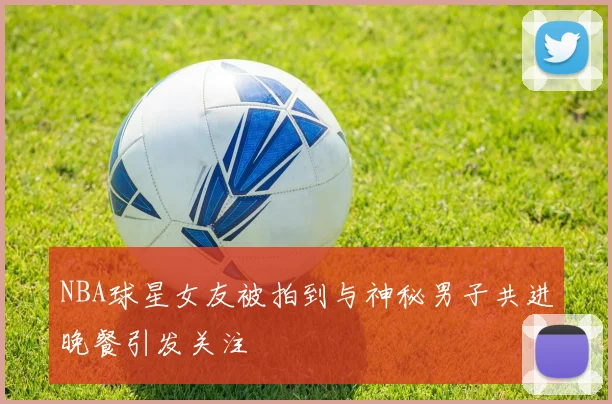 NBA球星女友被拍到与神秘男子共进晚餐引发关注