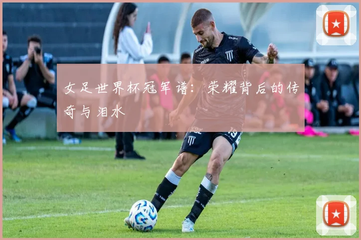 女足世界杯冠军谱:荣耀背后的传奇与泪水