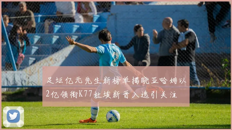 足坛亿元先生新榜单揭晓亚哈姆以2亿领衔K77杜埃新晋入选引关注