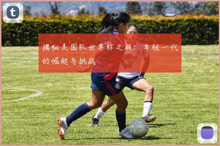 揭秘美国队世界杯之旅：年轻一代的崛起与挑战