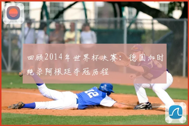 回顾2014年世界杯决赛：德国加时绝杀阿根廷夺冠历程