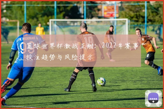 篮球世界杯激战正酣：2022年赛事投注趋势与风险提示