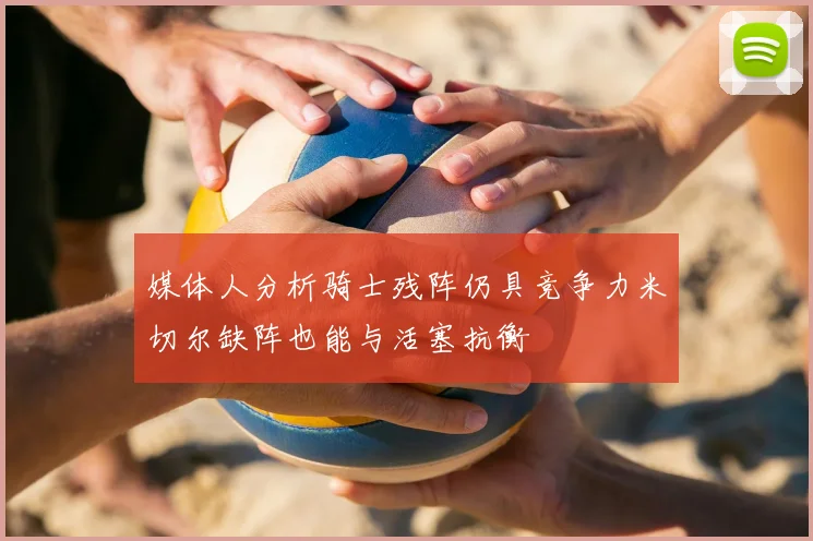 媒体人分析骑士残阵仍具竞争力米切尔缺阵也能与活塞抗衡