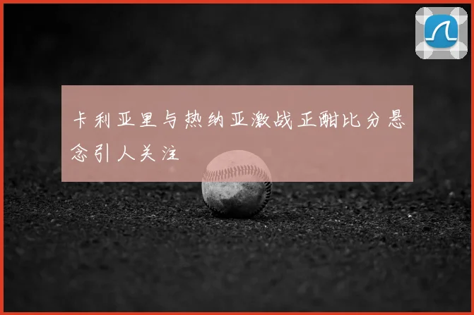 卡利亚里与热纳亚激战正酣比分悬念引人关注