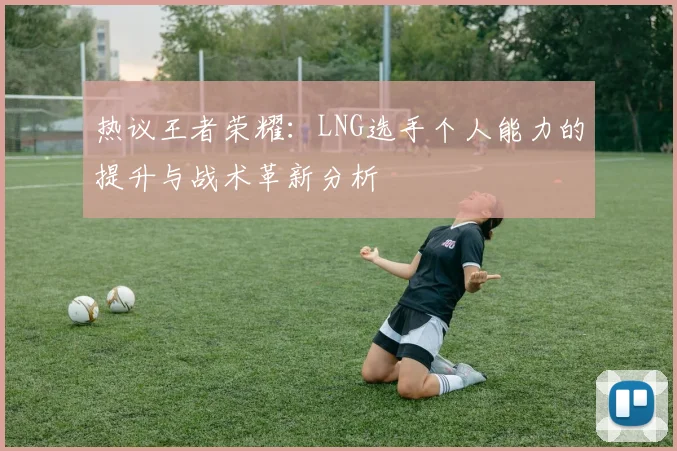 热议王者荣耀:LNG选手个人能力的提升与战术革新分析
