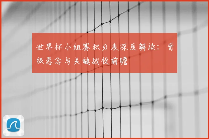 世界杯小组赛积分表深度解读：晋级悬念与关键战役前瞻