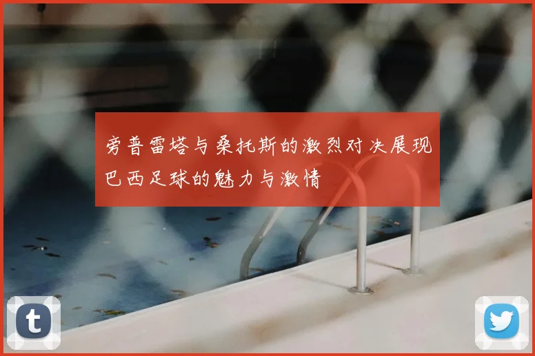 旁普雷塔与桑托斯的激烈对决展现巴西足球的魅力与激情