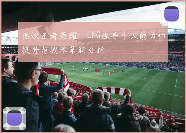 热议王者荣耀:LNG选手个人能力的提升与战术革新分析