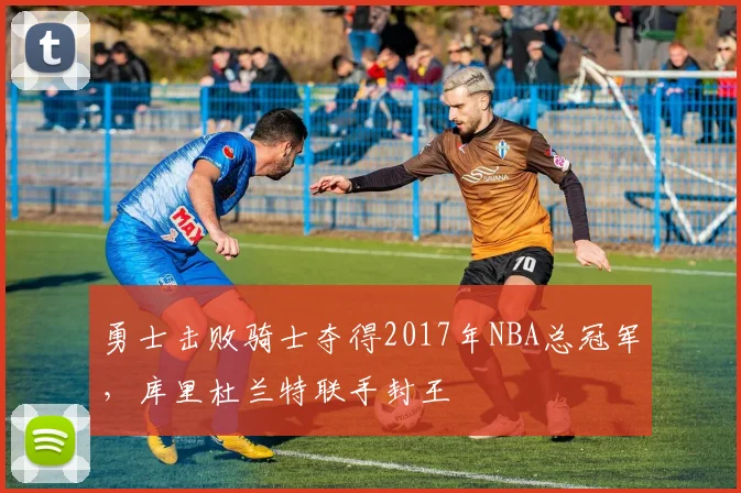 勇士击败骑士夺得2017年NBA总冠军,库里杜兰特联手封王