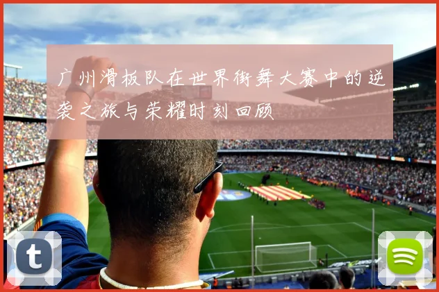 广州滑板队在世界街舞大赛中的逆袭之旅与荣耀时刻回顾