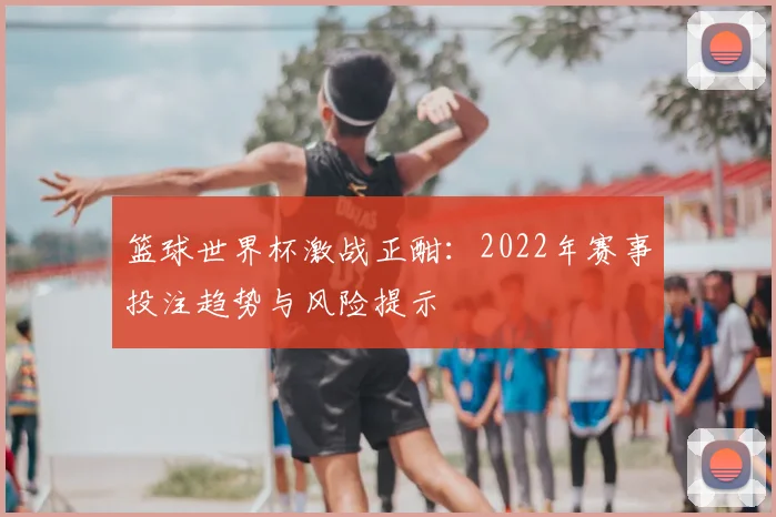 篮球世界杯激战正酣:2022年赛事投注趋势与风险提示
