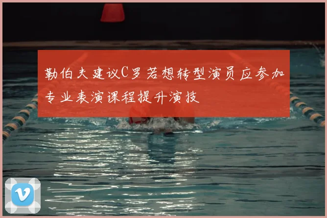 勒伯夫建议C罗若想转型演员应参加专业表演课程提升演技