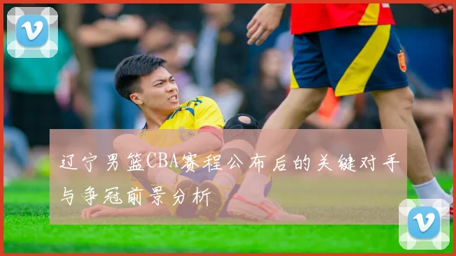 辽宁男篮CBA赛程公布后的关键对手与争冠前景分析