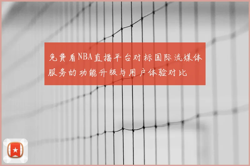 免费看NBA直播平台对标国际流媒体服务的功能升级与用户体验对比
