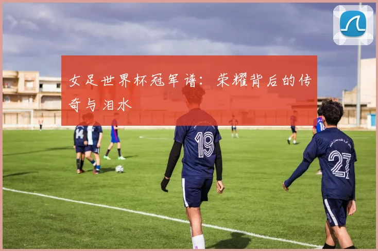 女足世界杯冠军谱：荣耀背后的传奇与泪水