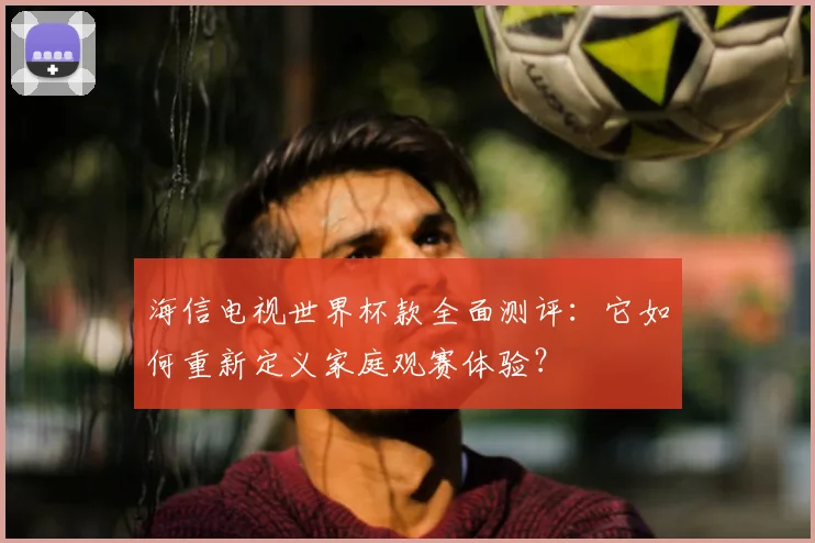 海信电视世界杯款全面测评:它如何重新定义家庭观赛体验?