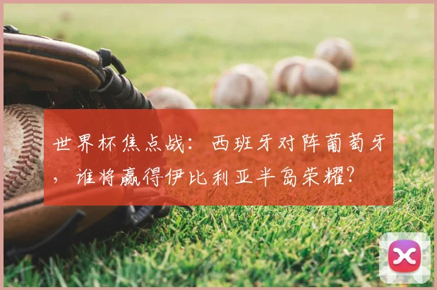 世界杯焦点战：西班牙对阵葡萄牙，谁将赢得伊比利亚半岛荣耀？