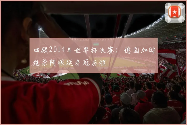 回顾2014年世界杯决赛:德国加时绝杀阿根廷夺冠历程