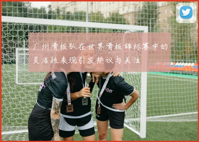 广州滑板队在世界滑板锦标赛中的灵活性表现引发热议与关注