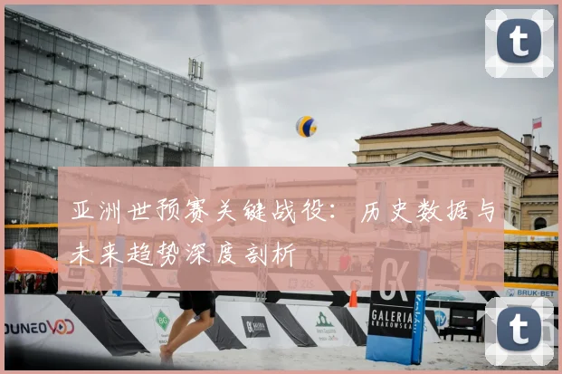 亚洲世预赛关键战役：历史数据与未来趋势深度剖析