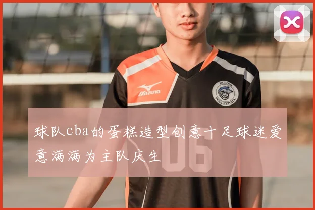 球队cba的蛋糕造型创意十足球迷爱意满满为主队庆生