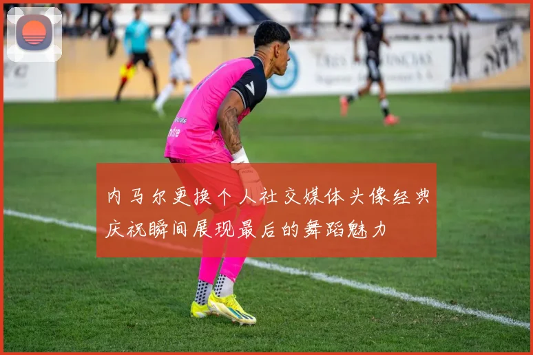 内马尔更换个人社交媒体头像经典庆祝瞬间展现最后的舞蹈魅力