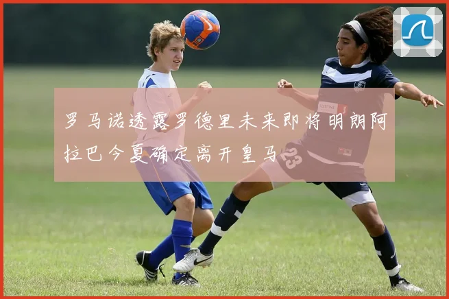罗马诺透露罗德里未来即将明朗阿拉巴今夏确定离开皇马