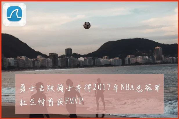 勇士击败骑士夺得2017年NBA总冠军杜兰特首获FMVP