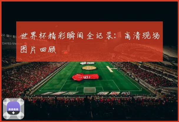 世界杯精彩瞬间全记录：高清现场图片回顾