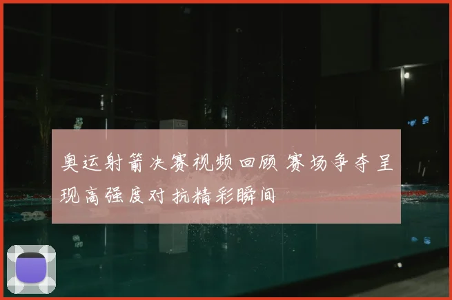 奥运射箭决赛视频回顾 赛场争夺呈现高强度对抗精彩瞬间