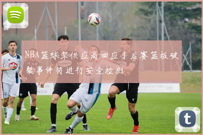 NBA篮球架供应商回应季后赛篮板破裂事件将进行安全检测