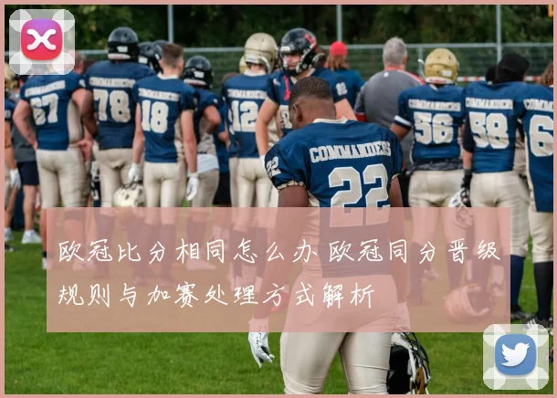 欧冠比分相同怎么办 欧冠同分晋级规则与加赛处理方式解析