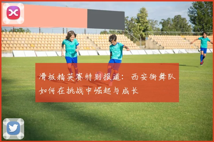 滑板精英赛特别报道:西安街舞队如何在挑战中崛起与成长