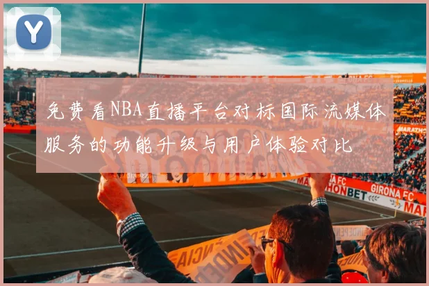 免费看NBA直播平台对标国际流媒体服务的功能升级与用户体验对比