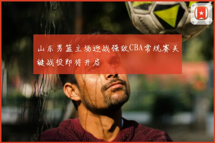 山东男篮主场迎战强敌CBA常规赛关键战役即将开启