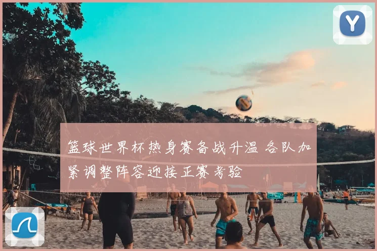 篮球世界杯热身赛备战升温 各队加紧调整阵容迎接正赛考验