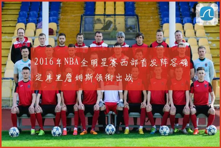 2016年NBA全明星赛西部首发阵容确定库里詹姆斯领衔出战