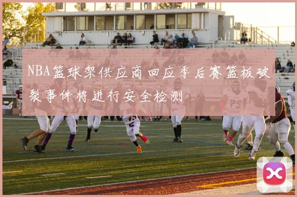 NBA篮球架供应商回应季后赛篮板破裂事件将进行安全检测