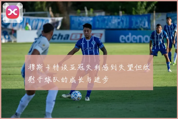 穆斯卡特谈亚冠失利感到失望但欣慰于球队的成长与进步