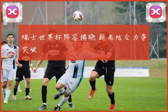 瑞士世界杯阵容揭晓 新老结合力争突破