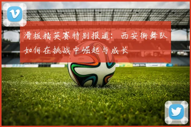 滑板精英赛特别报道：西安街舞队如何在挑战中崛起与成长