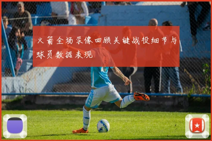 火箭全场录像回顾关键战役细节与球员数据表现