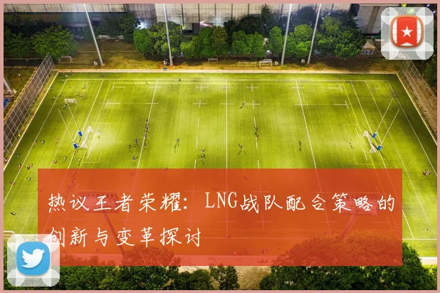 热议王者荣耀:LNG战队配合策略的创新与变革探讨