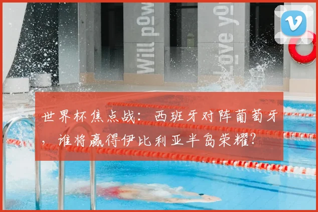 世界杯焦点战：西班牙对阵葡萄牙，谁将赢得伊比利亚半岛荣耀？