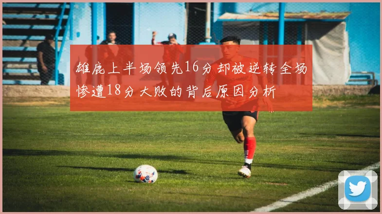 雄鹿上半场领先16分却被逆转全场惨遭18分大败的背后原因分析